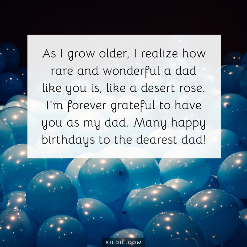 As I grow older, I realize how rare and wonderful a dad like you is, like a desert rose. I'm forever grateful to have you as my dad. Many happy birthdays to the dearest dad!