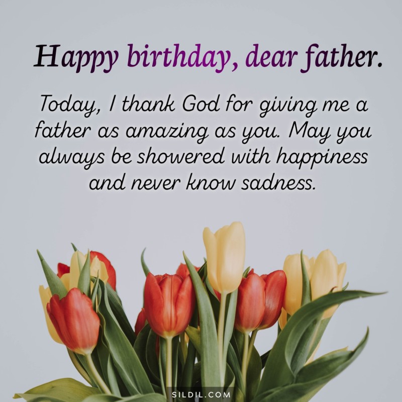 Today, I thank God for giving me a father as amazing as you. May you always be showered with happiness and never know sadness. Happy birthday, dear father.