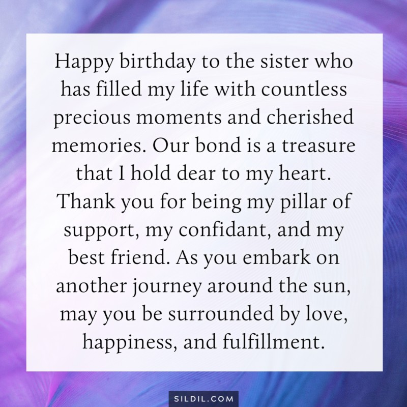 Happy birthday to the sister who has filled my life with countless precious moments and cherished memories. Our bond is a treasure that I hold dear to my heart. Thank you for being my pillar of support, my confidant, and my best friend. As you embark on a