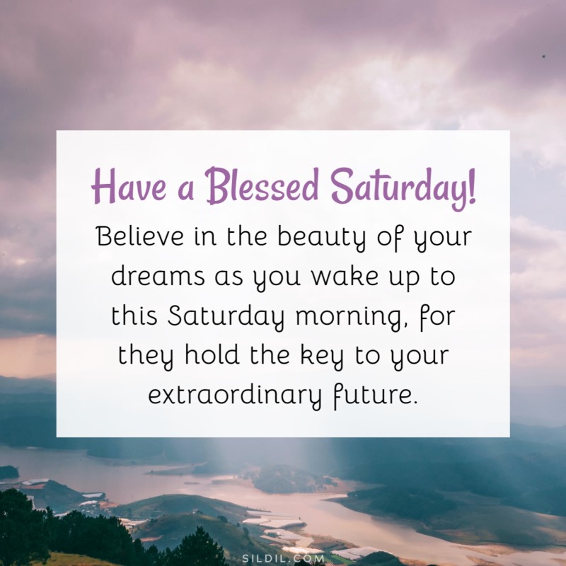 Believe in the beauty of your dreams as you wake up to this Saturday morning, for they hold the key to your extraordinary future. Have a blessed Saturday!