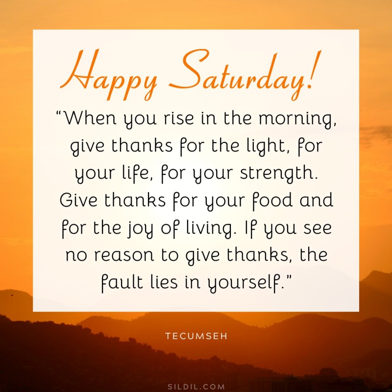 “Happy Saturday! When you rise in the morning, give thanks for the light, for your life, for your strength. Give thanks for your food and for the joy of living. If you see no reason to give thanks, the fault lies in yourself.” ― Tecumseh