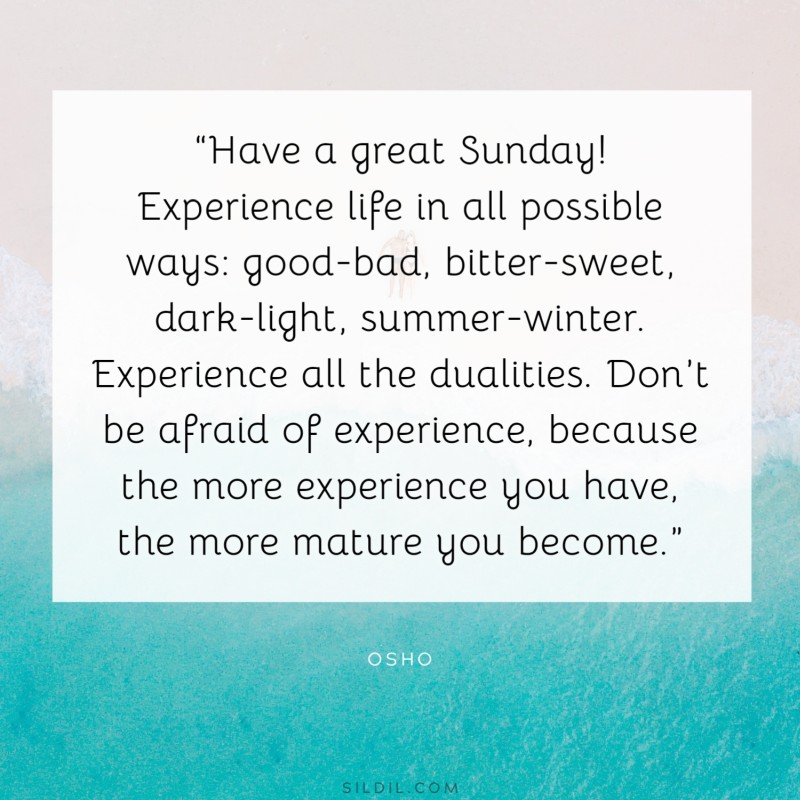 “Have a great Sunday! Experience life in all possible ways: good-bad, bitter-sweet, dark-light, summer-winter. Experience all the dualities. Don’t be afraid of experience, because the more experience you have, the more mature you become.” ― Osho