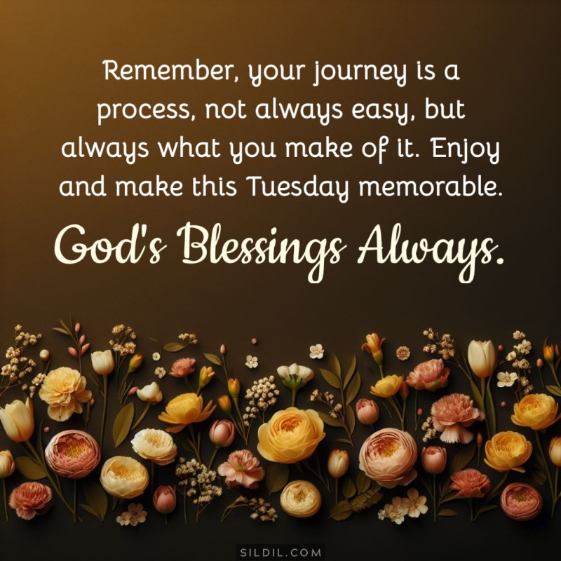 Remember, your journey is a process, not always easy, but always what you make of it. Enjoy and make this Tuesday memorable. God's blessings always.