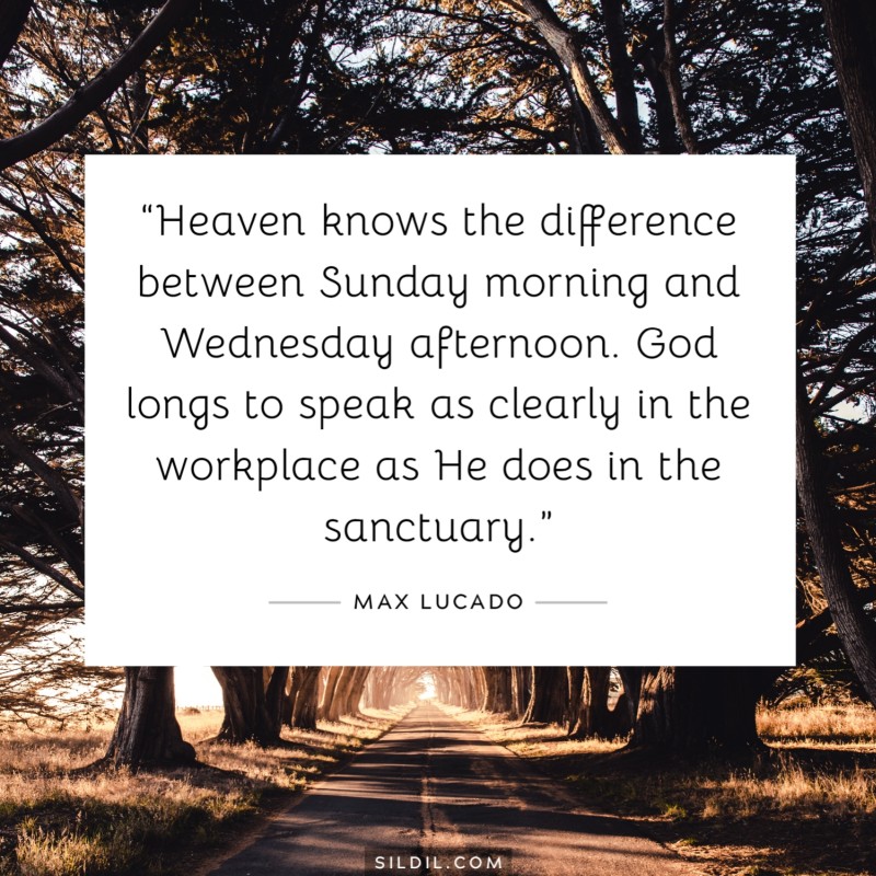 “Heaven knows the difference between Sunday morning and Wednesday afternoon. God longs to speak as clearly in the workplace as He does in the sanctuary.” ― Max Lucado
