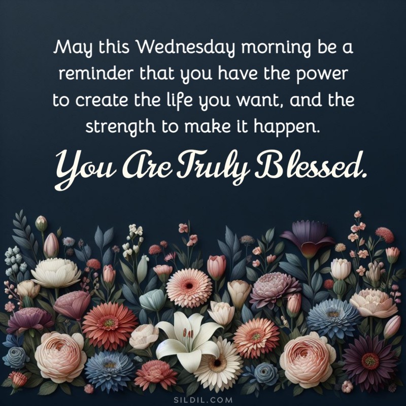 May this Wednesday morning be a reminder that you have the power to create the life you want, and the strength to make it happen. You are truly blessed.