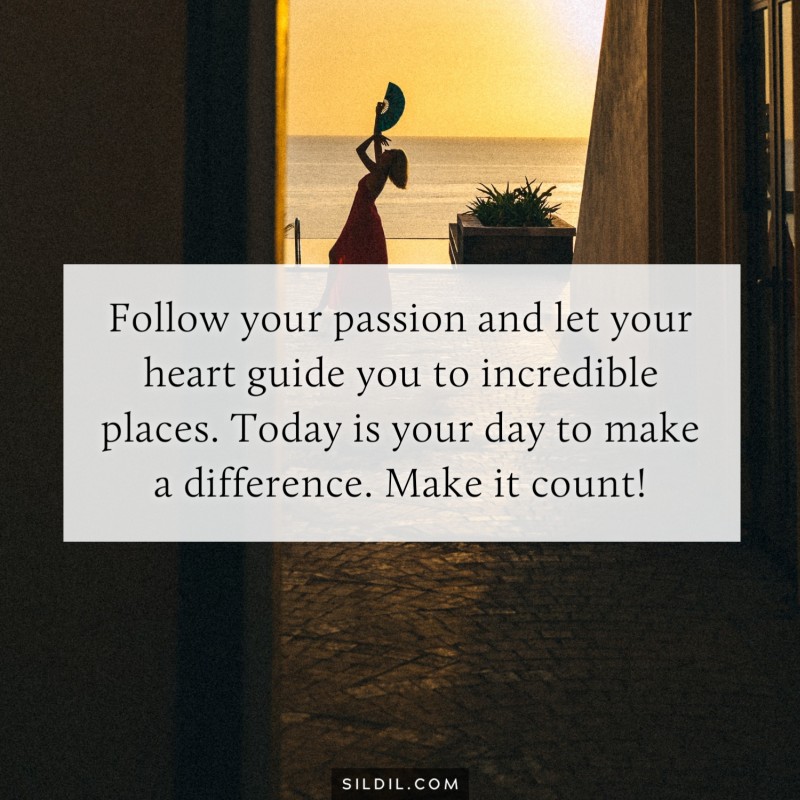 Follow your passion and let your heart guide you to incredible places. Today is your day to make a difference. Make it count!