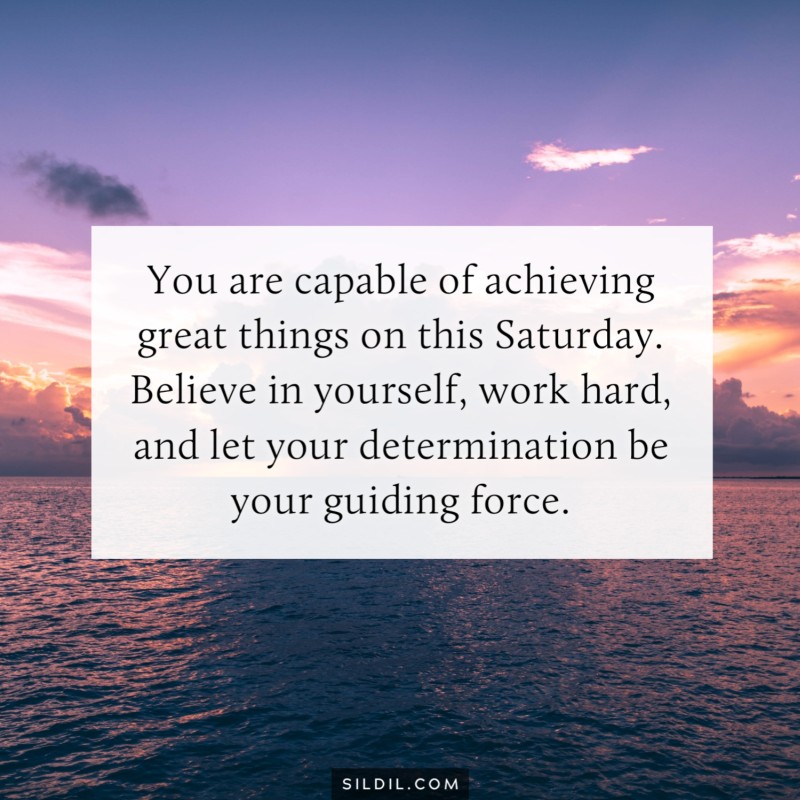 You are capable of achieving great things on this Saturday. Believe in yourself, work hard, and let your determination be your guiding force.