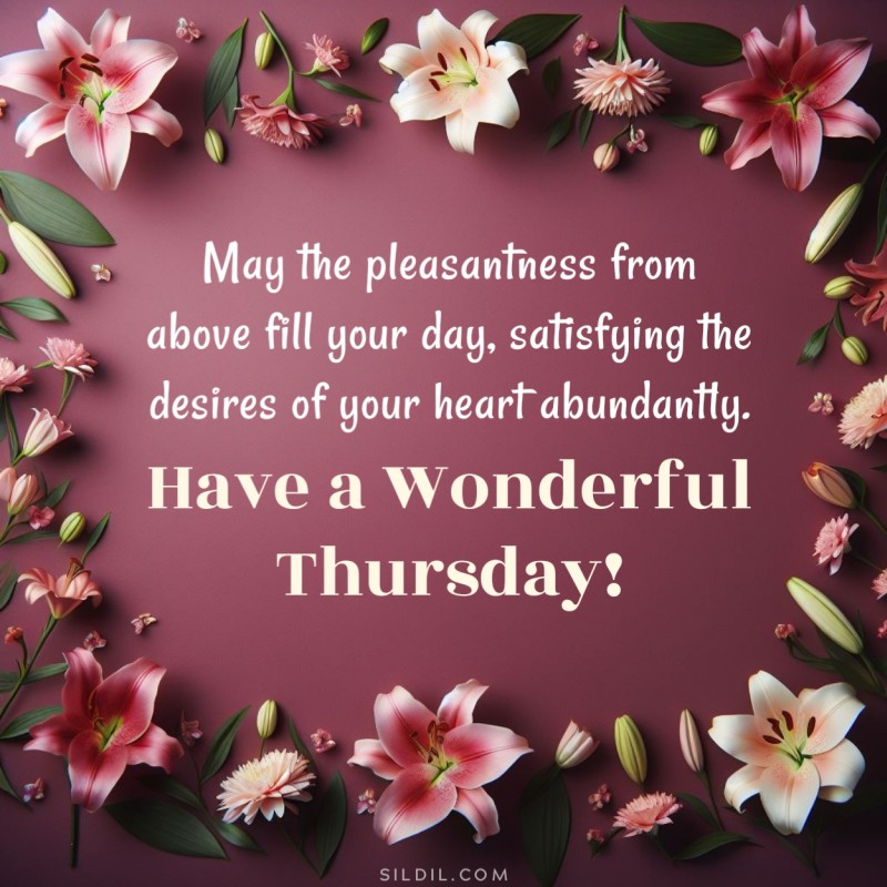 May the pleasantness from above fill your day, satisfying the desires of your heart abundantly. Have a wonderful Thursday!