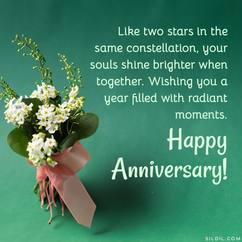 Like two stars in the same constellation, your souls shine brighter when together. Wishing you a year filled with radiant moments. Happy Anniversary!