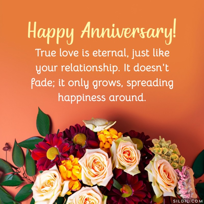 True love is eternal, just like your relationship. It doesn't fade; it only grows, spreading happiness around. Happy Anniversary!