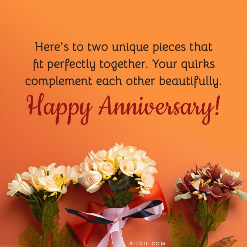 Here's to two unique pieces that fit perfectly together. Your quirks complement each other beautifully. Happy anniversary!