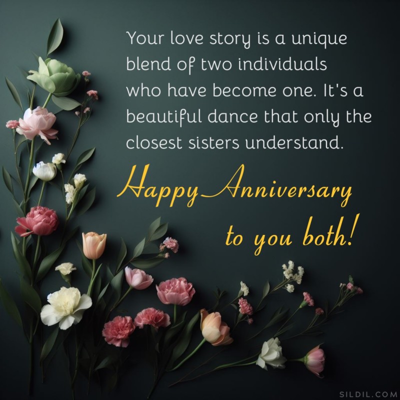Your love story is a unique blend of two individuals who have become one. It's a beautiful dance that only the closest sisters understand. Happy Anniversary to you both!