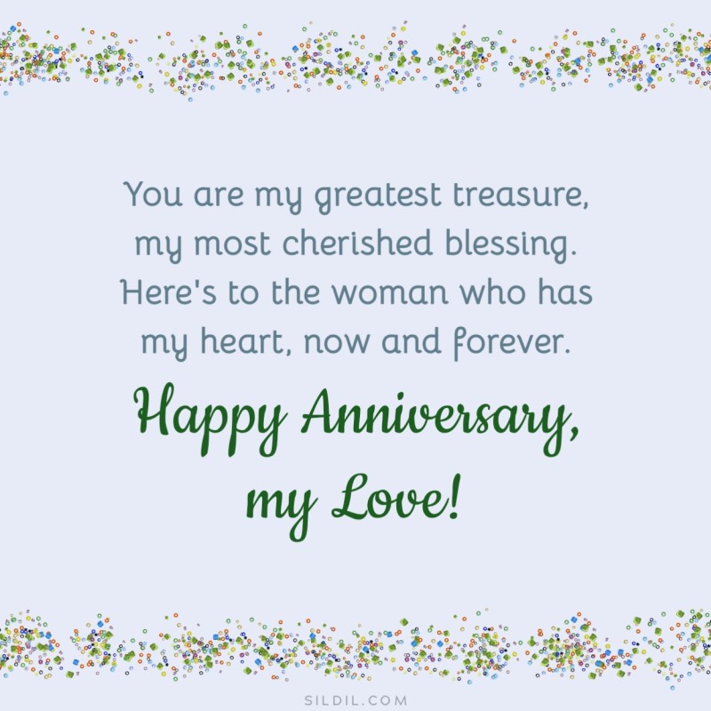 You are my greatest treasure, my most cherished blessing. Here's to the woman who has my heart, now and forever. Happy Anniversary, my love!