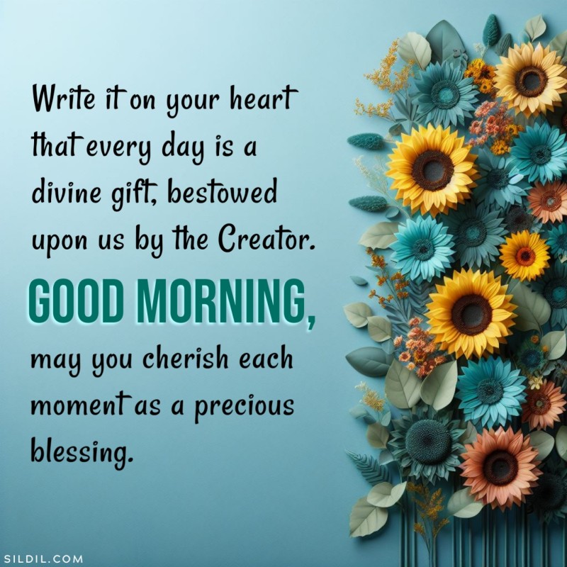 Write it on your heart that every day is a divine gift, bestowed upon us by the Creator. Good morning, may you cherish each moment as a precious blessing.